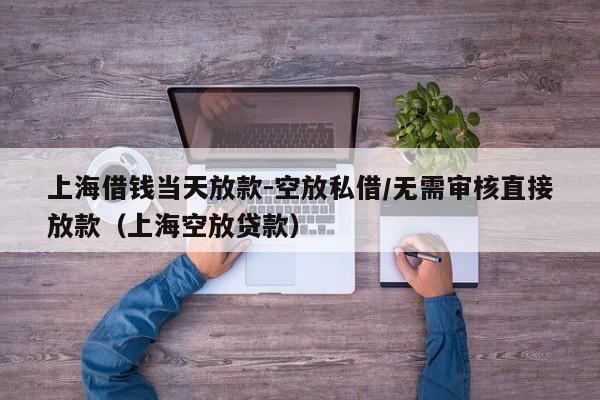 上海借钱当天放款-空放私借/无需审核直接放款（上海空放贷款）
