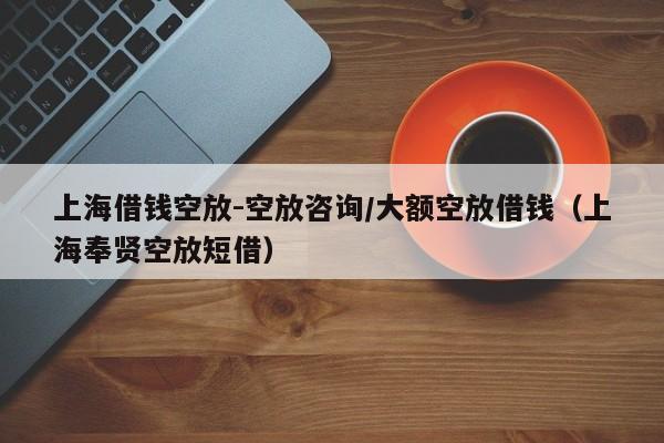 上海借钱空放-空放咨询/大额空放借钱（上海奉贤空放短借）