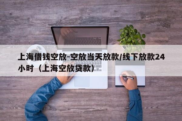 上海借钱空放-空放当天放款/线下放款24小时（上海空放贷款）