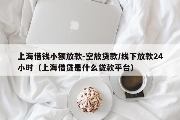 上海借钱小额放款-空放贷款/线下放款24小时（上海借贷是什么贷款平台）