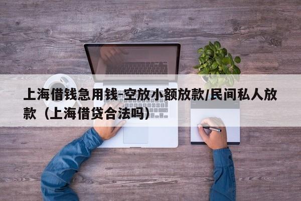 上海借钱急用钱-空放小额放款/民间私人放款（上海借贷合法吗）