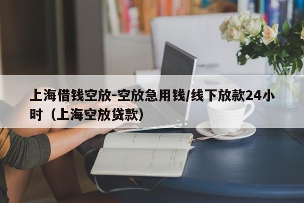 上海借钱空放-空放急用钱/线下放款24小时（上海空放贷款）