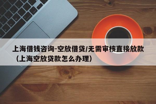 上海借钱咨询-空放借贷/无需审核直接放款（上海空放贷款怎么办理）